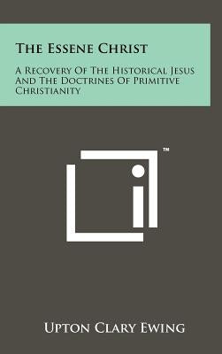 The Essene Christ: A Recovery Of The Historical Jesus And The Doctrines Of Primitive Christianity by Ewing, Upton Clary
