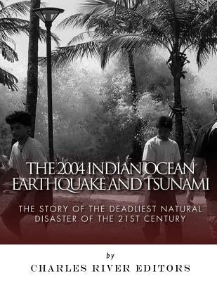 The 2004 Indian Ocean Earthquake and Tsunami: The Story of the Deadliest Natural Disaster of the 21st Century by Charles River Editors