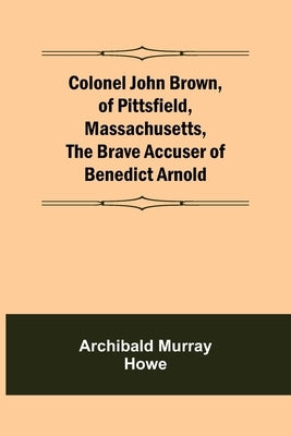 Colonel John Brown, of Pittsfield, Massachusetts, The Brave Accuser of Benedict Arnold by Murray Howe, Archibald