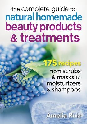 The Complete Guide to Natural Homemade Beauty Products and Treatments: 175 Recipes from Scrubs and Masks to Moisturizers and Shampoo by Ruiz, Amelia