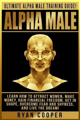Alpha Male: Ultimate Alpha Male Training Guide! Learn How To Attract Women, Make Money, Gain Financial Freedom, Get In Shape, Over by Cooper, Ryan