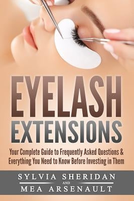 Eyelash Extensions: Your Complete Guide to Frequently Asked Questions & Everything You Need to Know Before Investing in Them by Sheridan, Sylvia S.