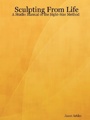 Sculpting From Life - A Studio Manual of the Sight-Size Method by Arkles, Jason