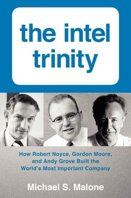 The Intel Trinity: How Robert Noyce, Gordon Moore, and Andy Grove Built the World's Most Important Company by Malone, Michael S.