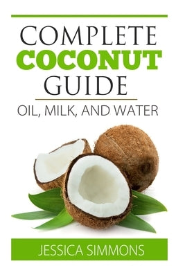 Coconut Oil: Coconut Milk: Coconut Water: The Complete Guide to the Coconut: Understand how to use Coconut oil, Coconut milk, and C by Simmons, Jessica