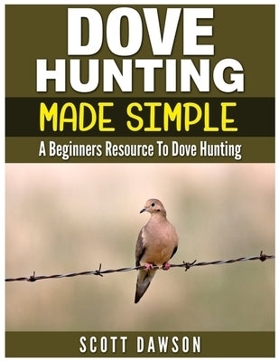 Dove Hunting Made Simple: A Beginners Resource to Dove Hunting by Dawson, Scott
