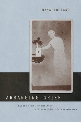 Arranging Grief: Sacred Time and the Body in Nineteenth-Century America by Luciano, Dana