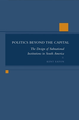 Politics Beyond the Capital: The Design of Subnational Institutions in South America by Eaton, Kent