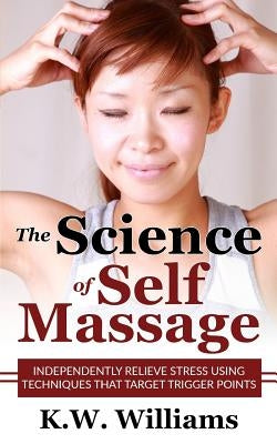 The Science Of Self Massage: Independently Relieve Stress Using Techniques That Target Trigger Points by Williams, K. W.