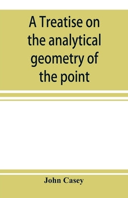 A treatise on the analytical geometry of the point, line, circle, and conic sections, containing an account of its most recent extensions, with numero by Casey, John