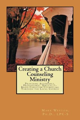 Creating A Church Counseling Ministry: Providing Affordable, Biblically-based, Professional Christian Counseling as a Ministry of the Local Church by Weston, Mark W.