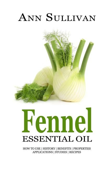 Fennel Essential Oil: Benefits, Properties, Applications, Studies & Recipes by Sullivan, Ann