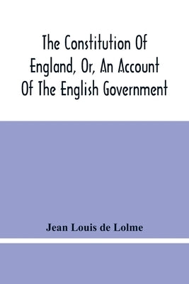 The Constitution Of England, Or, An Account Of The English Government: In Which It Is Compared With The Republican Form Of Government, And Occasionall by Louis de Lolme, Jean