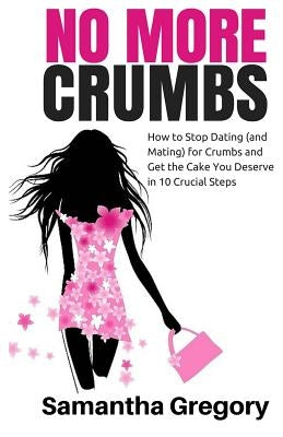 No More Crumbs: How To Stop Dating (and Mating) for Crumbs and Get the Cake You Deserve in 10 Crucial Steps! by Gregory, Samantha A.