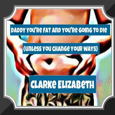 Daddy, You're Fat And You're Going To Die (Unless You Change Your Ways) by Elizabeth, Clarke