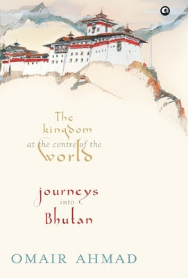 The Kingdom at the Centre of the World: Journeys into Bhutan by Ahmad, Omair