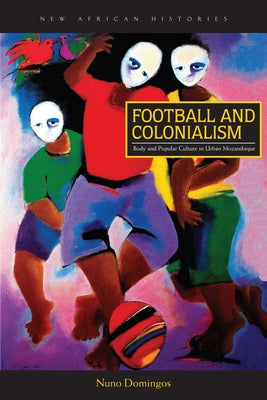 Football and Colonialism: Body and Popular Culture in Urban Mozambique by Domingos, Nuno