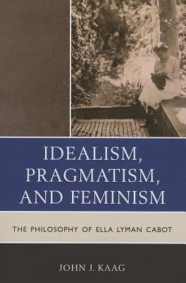 Idealism, Pragmatism, and Feminism: The Philosophy of Ella Lyman Cabot by Kaag, John