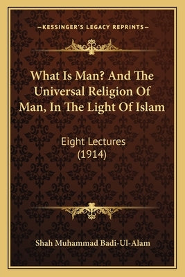 What Is Man? and the Universal Religion of Man, in the Light of Islam: Eight Lectures (1914) by Badi-Ul-Alam, Shah Muhammad