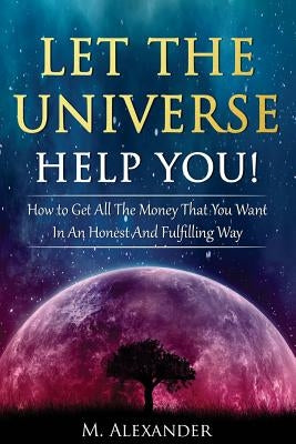 Let The Universe Help You!: How to Get All The Money That You Want In An Honest And Fulfilling Way by Alexander, M.