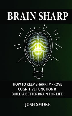 Brain Sharp: How To Keep Sharp, Improve Cognitive Function & Build A Better Brain For Life by Smoke, Josh