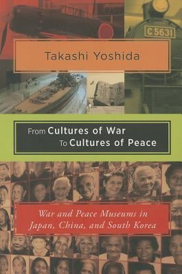 From Cultures of War to Cultures of Peace: War and Peace Museums in Japan, China, and South Korea by Yoshida, Takashi