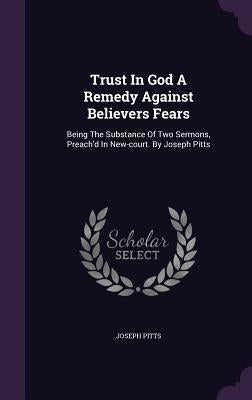 Trust In God A Remedy Against Believers Fears: Being The Substance Of Two Sermons, Preach'd In New-court. By Joseph Pitts by Pitts, Joseph