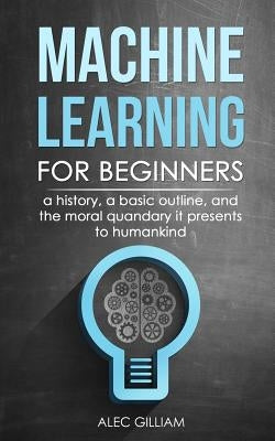 Machine Learning for Beginners: A History, A Basic Outline, And The Moral Quandary It Presents To Humankind by Gilliam, Alec
