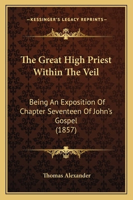 The Great High Priest Within The Veil: Being An Exposition Of Chapter Seventeen Of John's Gospel (1857) by Alexander, Thomas