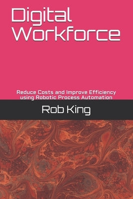 Digital Workforce: Reduce Costs and Improve Efficiency using Robotic Process Automation by King, Rob