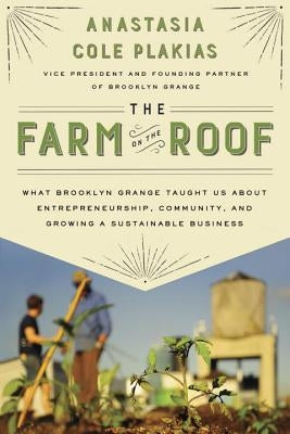 The Farm on the Roof: What Brooklyn Grange Taught Us about Entrepreneurship, Community, and Growing a Sustainable Business by Plakias, Anastasia Cole