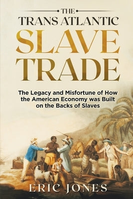 The Trans Atlantic Slave Trade: The Legacy and Misfortune of How the American Economy was Built on the Backs of Slaves by Jones, Eric