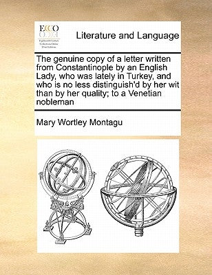 The Genuine Copy of a Letter Written from Constantinople by an English Lady, Who Was Lately in Turkey, and Who Is No Less Distinguish'd by Her Wit Tha by Montagu, Mary Wortley