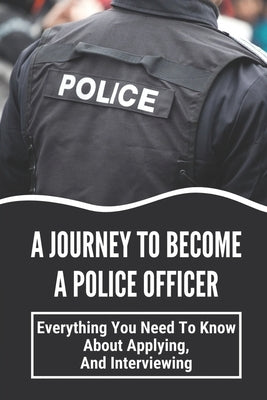 A Journey To Become A Police Officer: Everything You Need To Know About Applying, And Interviewing: Next Steps In Hiring by Joeckel, Keesha