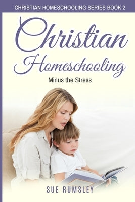 Christian Homeschooling Minus the Stress: Homeschool Any Age, Without Stress, and Teach Your Child with God-Given Courage by Rumsley, Sue