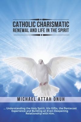 Catholic Charismatic Renewal And Life In The Spirit: Understanding the Holy Spirit, His Gifts, the Pentecost Experience and Building an Ever-Deepening by Attah Onuh, Michael