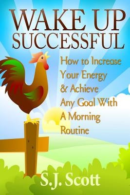 Wake Up Successful: How to Increase Your Energy and Achieve Any Goal with a Morning Routine by Scott, S. J.
