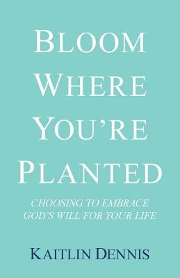 Bloom Where You'Re Planted: Choosing to Embrace God'S Will for Your Life by Dennis, Kaitlin