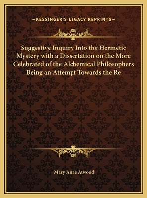 Suggestive Inquiry Into the Hermetic Mystery with a Dissertation on the More Celebrated of the Alchemical Philosophers Being an Attempt Towards the Re by Atwood, Mary Anne