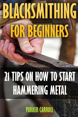 Blacksmithing For Beginners: 21 Tips On How To Start Hammering Metal by Carroll, Parker