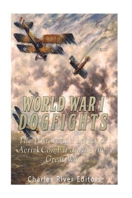 World War I Dogfights: The History and Legacy of Aerial Combat during the Great War by Charles River Editors
