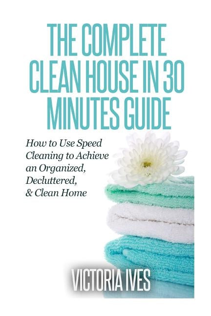 Clean House in 30 Minutes: How to Use Speed Cleaning to Achieve an Organized, Decluttered & Clean Home by Ives, Victoria