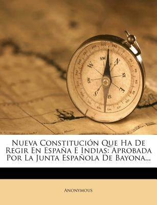 Nueva Constitucion Que Ha de Regir En Espana E Indias: Aprobada Por La Junta Espanola de Bayona... by Anonymous