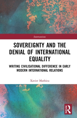 Sovereignty and the Denial of International Equality: Writing Civilisational Difference in Early Modern International Relations by Mathieu, Xavier