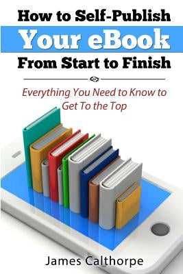 How to Self-Publish Your eBook From Start to Finish: Everything You Need to Know to Get to The Top by Calthorpe, James
