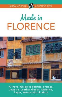 Made in Florence: A Travel Guide to Frames, Jewelry, Leather Goods, Maiolica, Paper, Silk, Fabrics, Woodcrafts & More by Morelli, Laura