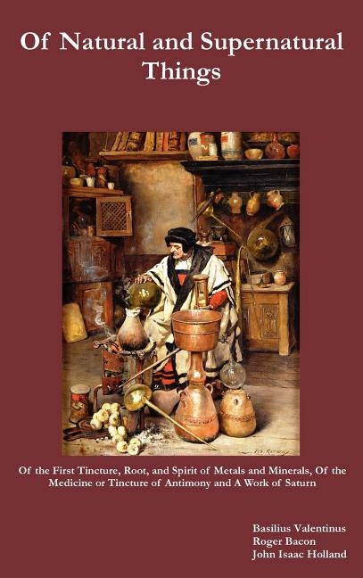 Of Natural and Supernatural Things, Also, of the First Tincture, Root, and Spirit of Metals and Minerals, of the Medicine or Tincture of Antimony and by Valentinus, Basilus