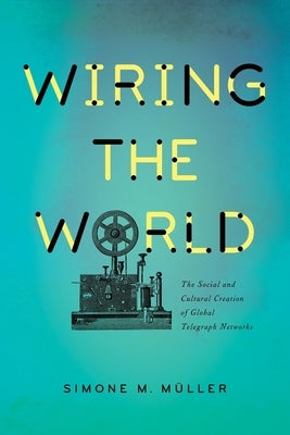 Wiring the World: The Social and Cultural Creation of Global Telegraph Networks by Müller, Simone