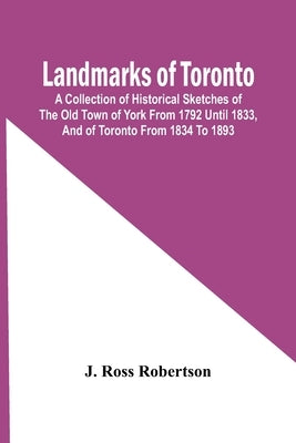 Landmarks Of Toronto; A Collection Of Historical Sketches Of The Old Town Of York From 1792 Until 1833, And Of Toronto From 1834 To 1893 by Ross Robertson, J.