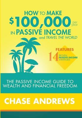 How to Make $100,000 per Year in Passive Income and Travel the World: The Passive Income Guide to Wealth and Financial Freedom - Features 14 Proven Pa by Andrews, Chase